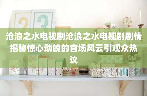 沧浪之水电视剧沧浪之水电视剧剧情揭秘惊心动魄的官场风云引观众热议