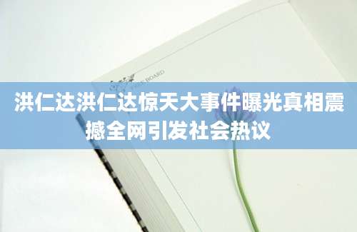 洪仁达洪仁达惊天大事件曝光真相震撼全网引发社会热议