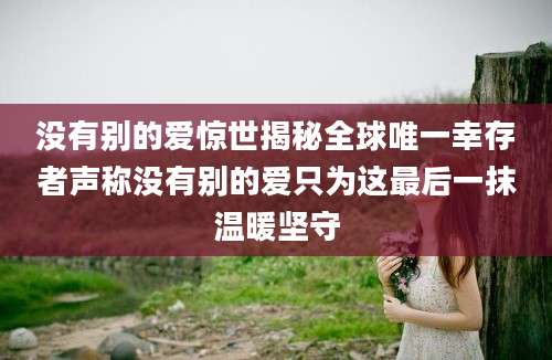 没有别的爱惊世揭秘全球唯一幸存者声称没有别的爱只为这最后一抹温暖坚守