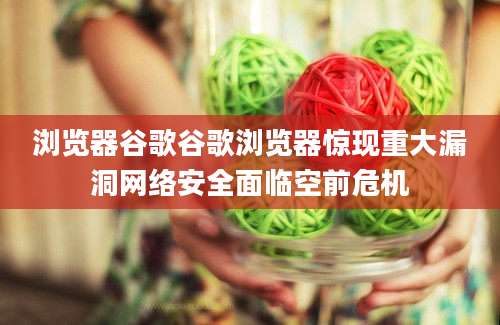 浏览器谷歌谷歌浏览器惊现重大漏洞网络安全面临空前危机