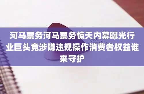 河马票务河马票务惊天内幕曝光行业巨头竟涉嫌违规操作消费者权益谁来守护