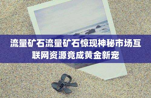 流量矿石流量矿石惊现神秘市场互联网资源竟成黄金新宠