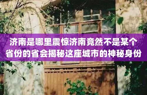 济南是哪里震惊济南竟然不是某个省份的省会揭秘这座城市的神秘身份
