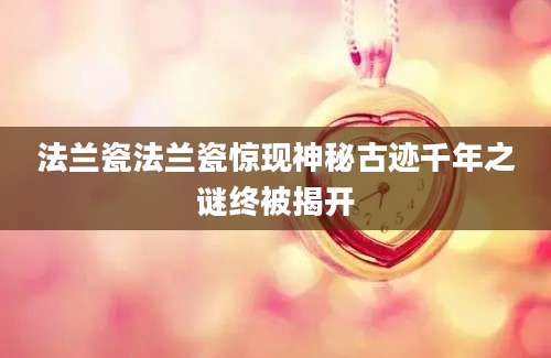 法兰瓷法兰瓷惊现神秘古迹千年之谜终被揭开