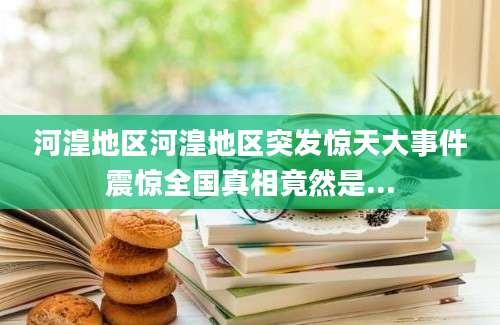 河湟地区河湟地区突发惊天大事件震惊全国真相竟然是...