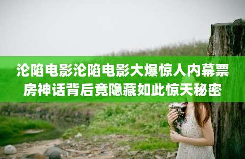 沦陷电影沦陷电影大爆惊人内幕票房神话背后竟隐藏如此惊天秘密