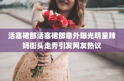 活塞裙部活塞裙部意外曝光明星辣妈街头走秀引发网友热议
