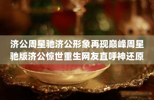 济公周星驰济公形象再现巅峰周星驰版济公惊世重生网友直呼神还原