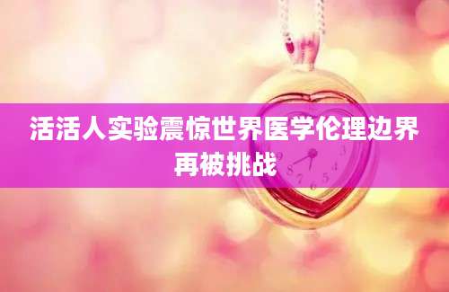 活活人实验震惊世界医学伦理边界再被挑战