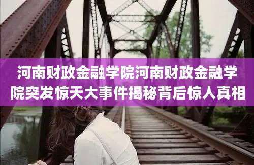 河南财政金融学院河南财政金融学院突发惊天大事件揭秘背后惊人真相