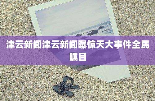 津云新闻津云新闻曝惊天大事件全民瞩目