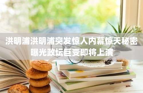 洪明浦洪明浦突发惊人内幕惊天秘密曝光政坛巨变即将上演
