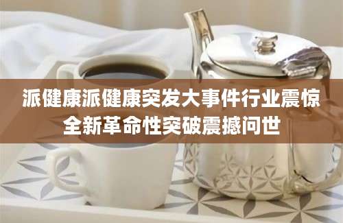 派健康派健康突发大事件行业震惊全新革命性突破震撼问世