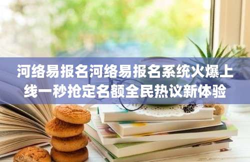 河络易报名河络易报名系统火爆上线一秒抢定名额全民热议新体验