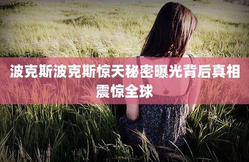 波克斯波克斯惊天秘密曝光背后真相震惊全球