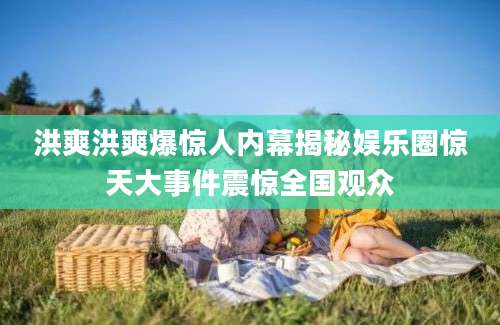 洪爽洪爽爆惊人内幕揭秘娱乐圈惊天大事件震惊全国观众