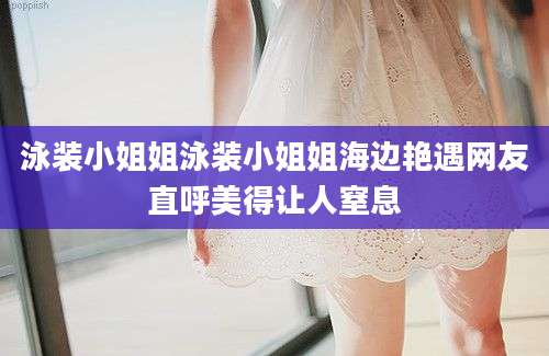 泳装小姐姐泳装小姐姐海边艳遇网友直呼美得让人窒息