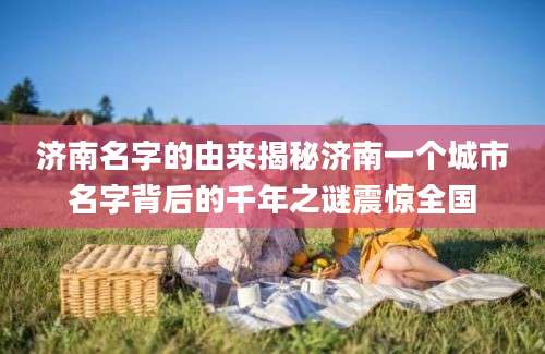 济南名字的由来揭秘济南一个城市名字背后的千年之谜震惊全国