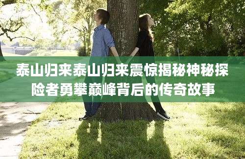 泰山归来泰山归来震惊揭秘神秘探险者勇攀巅峰背后的传奇故事