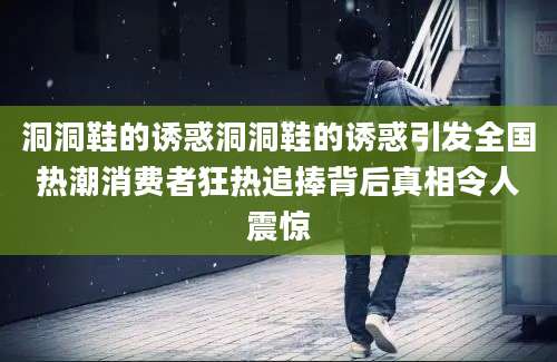 洞洞鞋的诱惑洞洞鞋的诱惑引发全国热潮消费者狂热追捧背后真相令人震惊