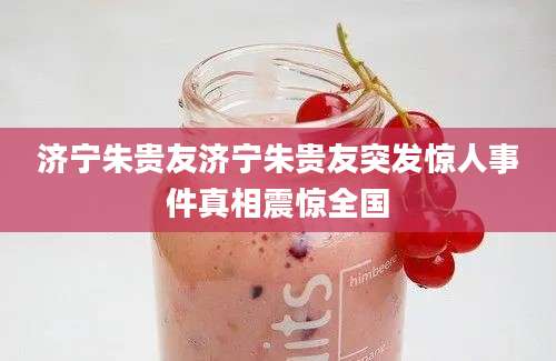 济宁朱贵友济宁朱贵友突发惊人事件真相震惊全国