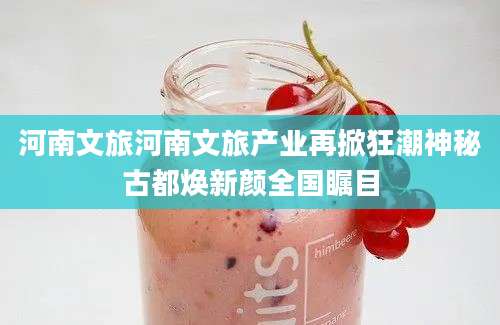 河南文旅河南文旅产业再掀狂潮神秘古都焕新颜全国瞩目
