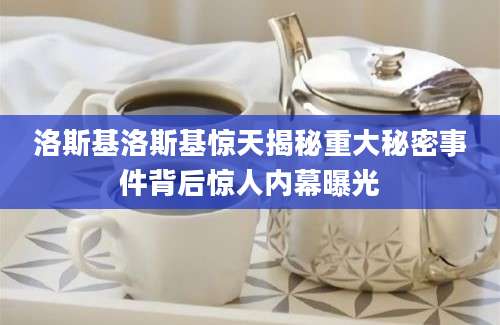 洛斯基洛斯基惊天揭秘重大秘密事件背后惊人内幕曝光
