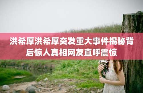 洪希厚洪希厚突发重大事件揭秘背后惊人真相网友直呼震惊