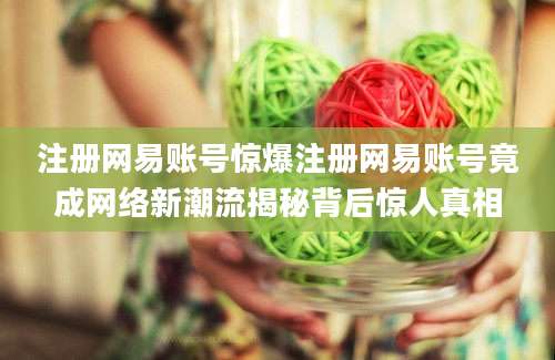 注册网易账号惊爆注册网易账号竟成网络新潮流揭秘背后惊人真相