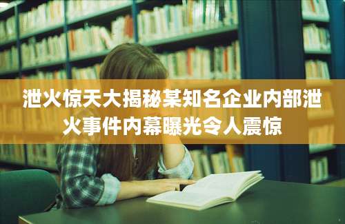 泄火惊天大揭秘某知名企业内部泄火事件内幕曝光令人震惊