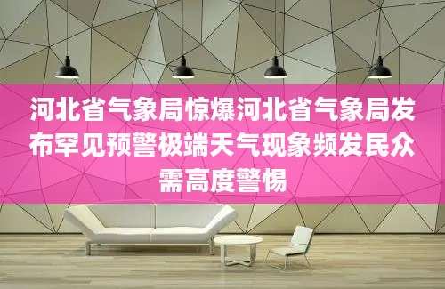 河北省气象局惊爆河北省气象局发布罕见预警极端天气现象频发民众需高度警惕