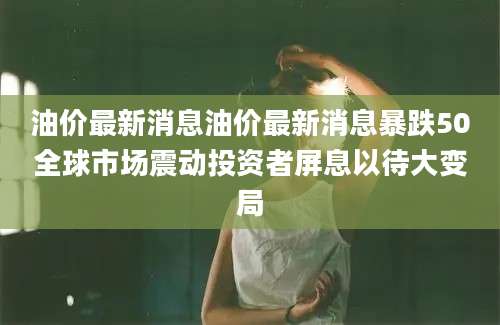 油价最新消息油价最新消息暴跌50全球市场震动投资者屏息以待大变局