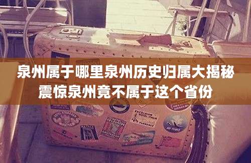 泉州属于哪里泉州历史归属大揭秘震惊泉州竟不属于这个省份