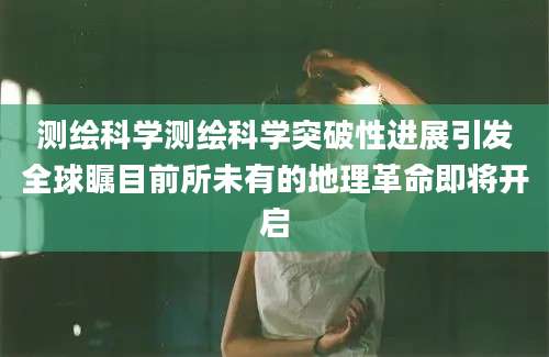 测绘科学测绘科学突破性进展引发全球瞩目前所未有的地理革命即将开启
