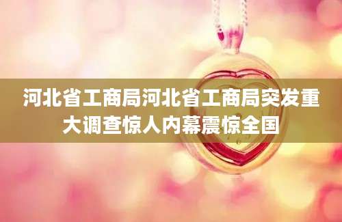 河北省工商局河北省工商局突发重大调查惊人内幕震惊全国
