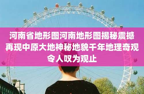 河南省地形图河南地形图揭秘震撼再现中原大地神秘地貌千年地理奇观令人叹为观止