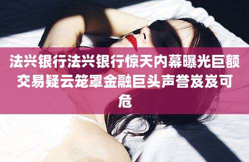 法兴银行法兴银行惊天内幕曝光巨额交易疑云笼罩金融巨头声誉岌岌可危