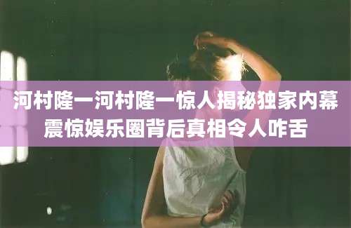 河村隆一河村隆一惊人揭秘独家内幕震惊娱乐圈背后真相令人咋舌