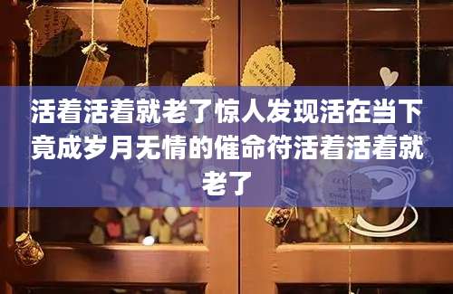 活着活着就老了惊人发现活在当下竟成岁月无情的催命符活着活着就老了
