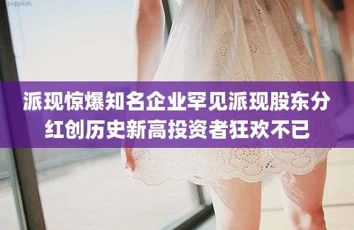 派现惊爆知名企业罕见派现股东分红创历史新高投资者狂欢不已