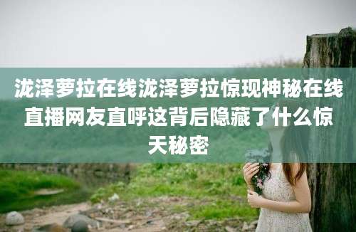 泷泽萝拉在线泷泽萝拉惊现神秘在线直播网友直呼这背后隐藏了什么惊天秘密