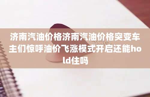 济南汽油价格济南汽油价格突变车主们惊呼油价飞涨模式开启还能hold住吗