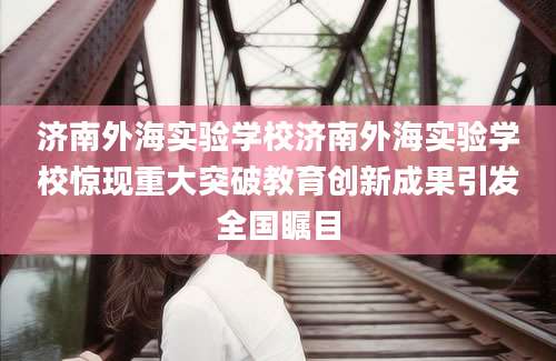 济南外海实验学校济南外海实验学校惊现重大突破教育创新成果引发全国瞩目