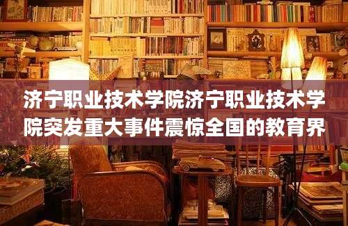 济宁职业技术学院济宁职业技术学院突发重大事件震惊全国的教育界