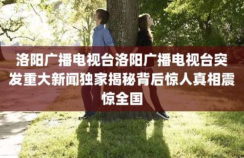 洛阳广播电视台洛阳广播电视台突发重大新闻独家揭秘背后惊人真相震惊全国