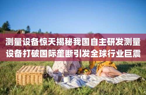 测量设备惊天揭秘我国自主研发测量设备打破国际垄断引发全球行业巨震