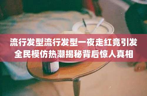 流行发型流行发型一夜走红竟引发全民模仿热潮揭秘背后惊人真相