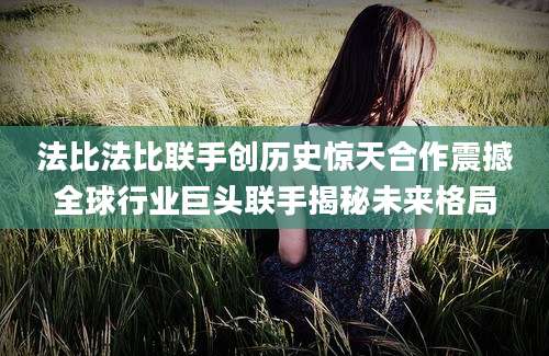法比法比联手创历史惊天合作震撼全球行业巨头联手揭秘未来格局