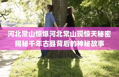 河北常山惊爆河北常山现惊天秘密揭秘千年古县背后的神秘故事