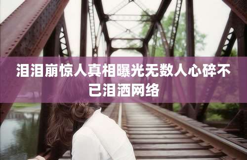 泪泪崩惊人真相曝光无数人心碎不已泪洒网络